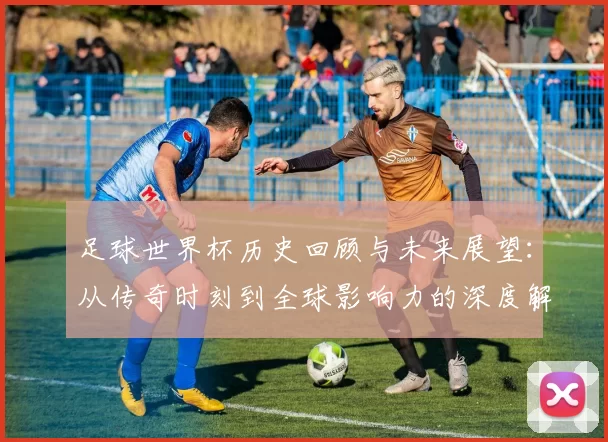 足球世界杯历史回顾与未来展望：从传奇时刻到全球影响力的深度解析
