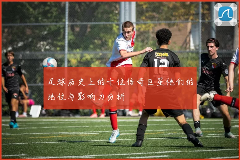 足球历史上的十位传奇巨星他们的地位与影响力分析