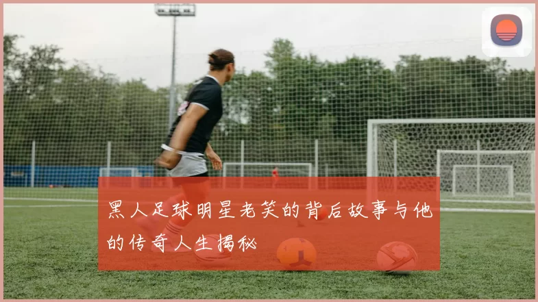 黑人足球明星老笑的背后故事与他的传奇人生揭秘
