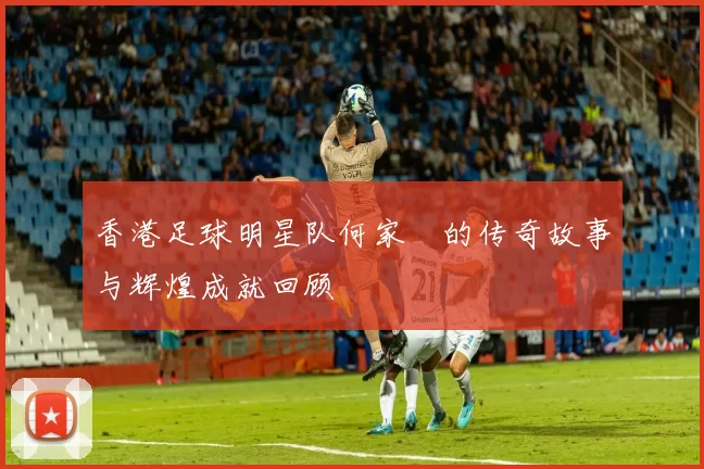 香港足球明星队何家勁的传奇故事与辉煌成就回顾