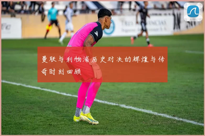 曼联与利物浦历史对决的辉煌与传奇时刻回顾