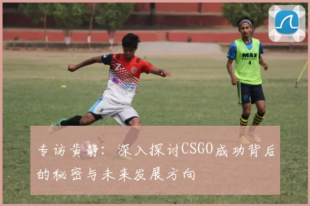 专访黄静：深入探讨CSGO成功背后的秘密与未来发展方向