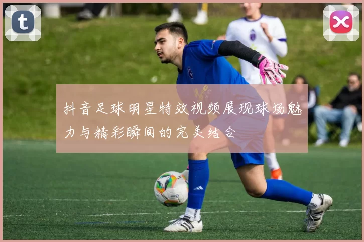 抖音足球明星特效视频展现球场魅力与精彩瞬间的完美结合
