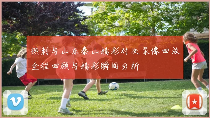 热刺与山东泰山精彩对决录像回放全程回顾与精彩瞬间分析