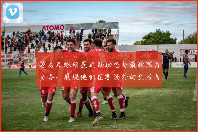 著名足球明星近期动态与最新照片分享，展现他们在赛场外的生活与风采