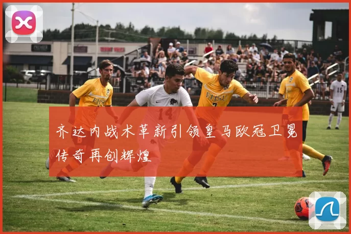 齐达内战术革新引领皇马欧冠卫冕传奇再创辉煌