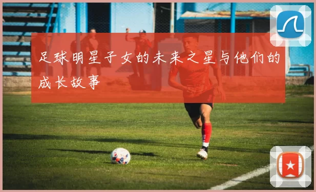足球明星子女的未来之星与他们的成长故事