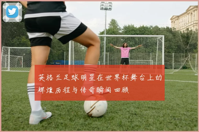 英格兰足球明星在世界杯舞台上的辉煌历程与传奇瞬间回顾
