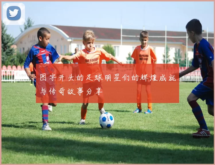 图字开头的足球明星们的辉煌成就与传奇故事分享