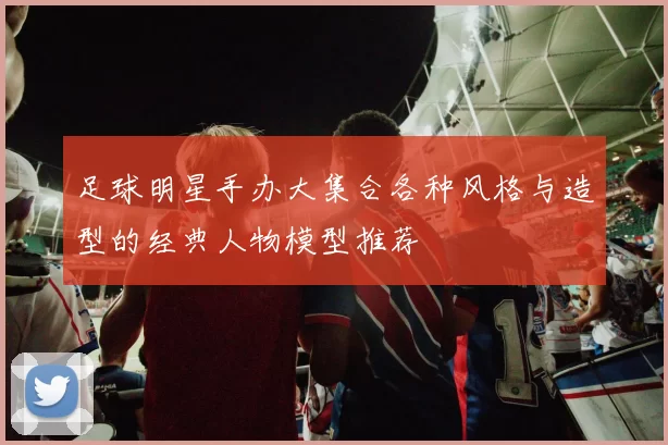 足球明星手办大集合各种风格与造型的经典人物模型推荐