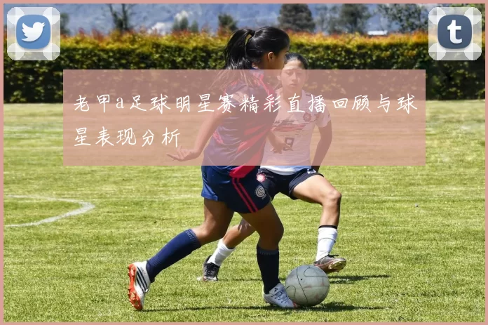 老甲a足球明星赛精彩直播回顾与球星表现分析