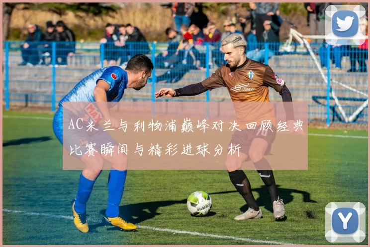 AC米兰与利物浦巅峰对决回顾经典比赛瞬间与精彩进球分析