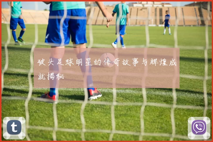 破头足球明星的传奇故事与辉煌成就揭秘