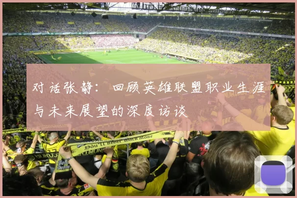 对话张静：回顾英雄联盟职业生涯与未来展望的深度访谈