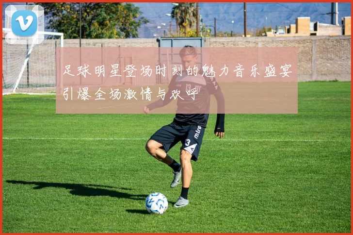 足球明星登场时刻的魅力音乐盛宴引爆全场激情与欢呼
