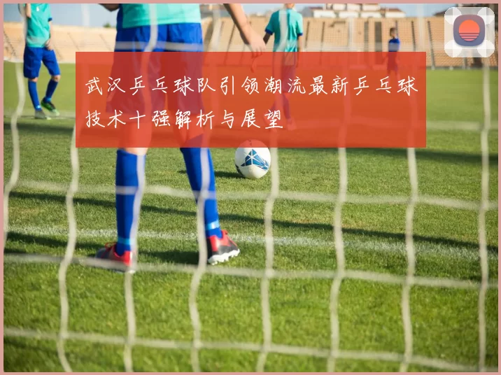 武汉乒乓球队引领潮流最新乒乓球技术十强解析与展望