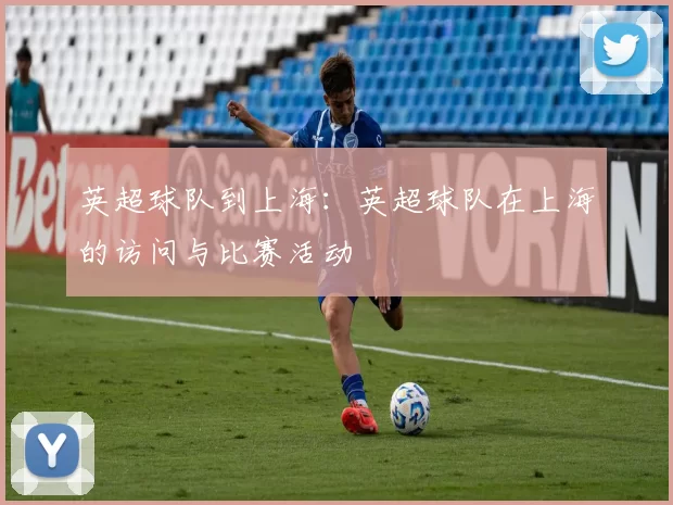 英超球队到上海：英超球队在上海的访问与比赛活动