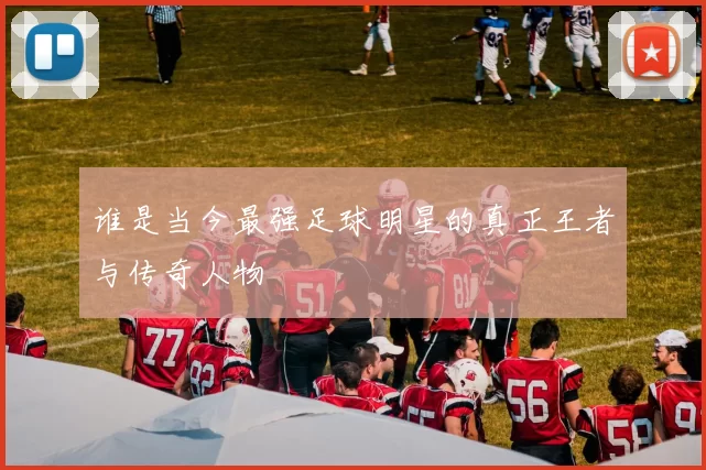 谁是当今最强足球明星的真正王者与传奇人物