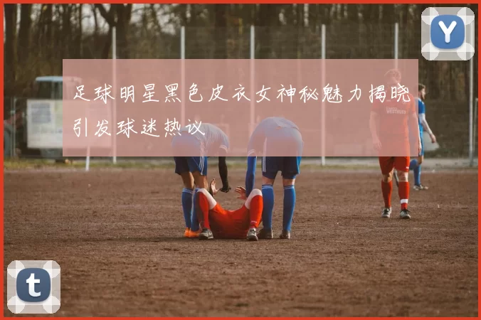 足球明星黑色皮衣女神秘魅力揭晓引发球迷热议