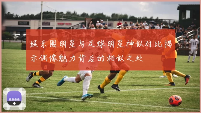 娱乐圈明星与足球明星神似对比揭示偶像魅力背后的相似之处