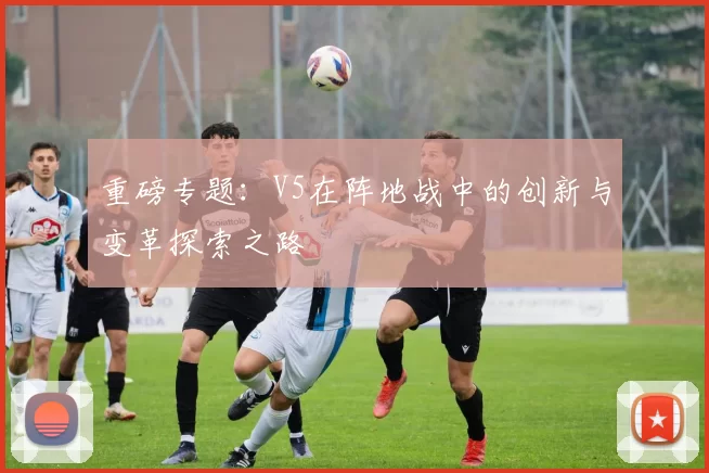 重磅专题：V5在阵地战中的创新与变革探索之路