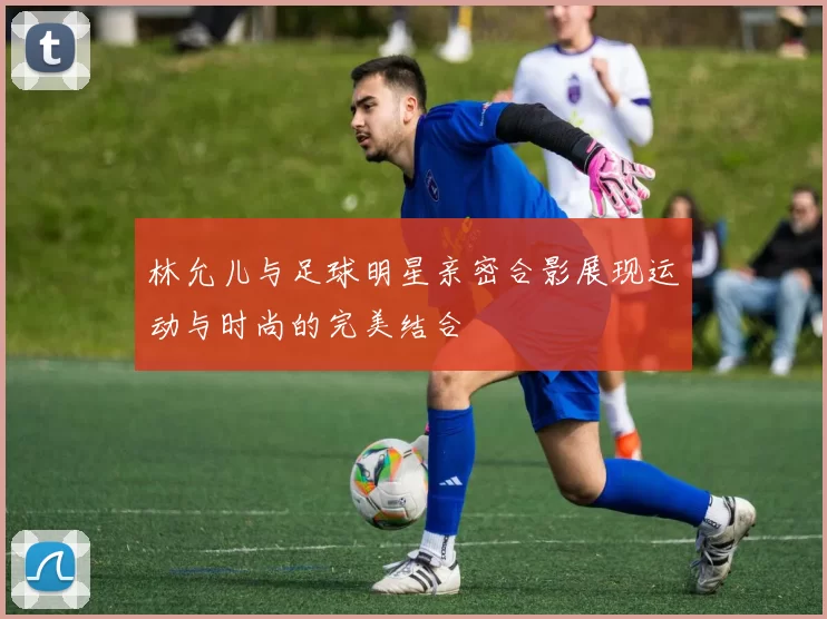 林允儿与足球明星亲密合影展现运动与时尚的完美结合