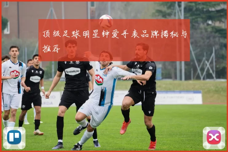 顶级足球明星钟爱手表品牌揭秘与推荐