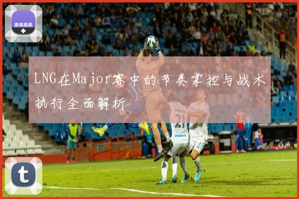 LNG在Major赛中的节奏掌控与战术执行全面解析