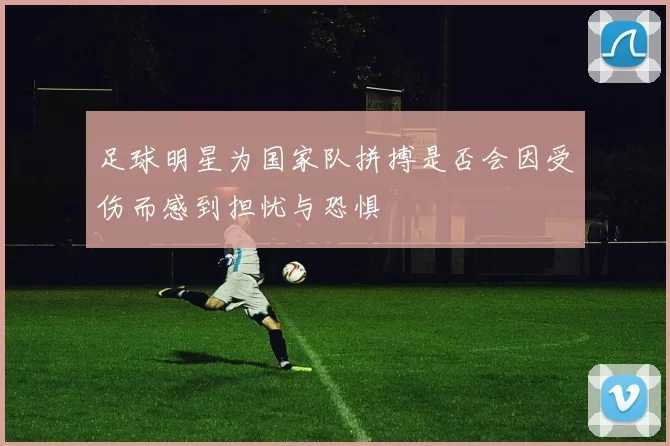 足球明星为国家队拼搏是否会因受伤而感到担忧与恐惧