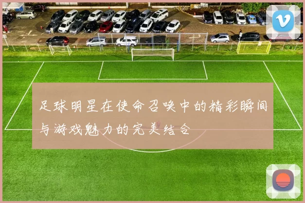 足球明星在使命召唤中的精彩瞬间与游戏魅力的完美结合