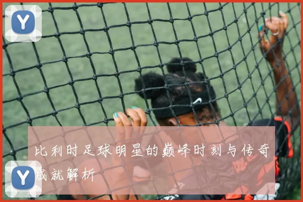 比利时足球明星的巅峰时刻与传奇成就解析