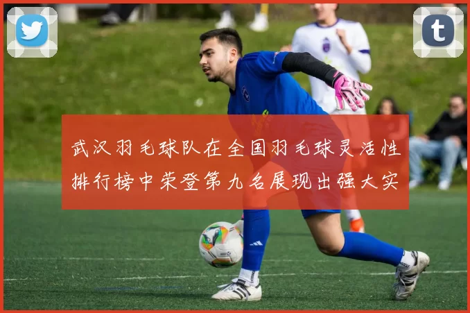 武汉羽毛球队在全国羽毛球灵活性排行榜中荣登第九名展现出强大实力与潜力