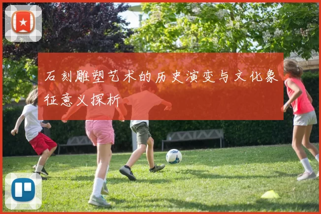 石刻雕塑艺术的历史演变与文化象征意义探析
