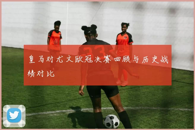 皇马对尤文欧冠决赛回顾与历史战绩对比