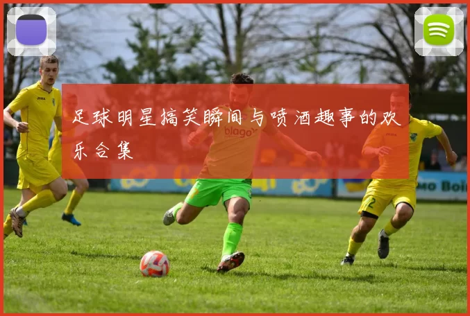 足球明星搞笑瞬间与喷酒趣事的欢乐合集