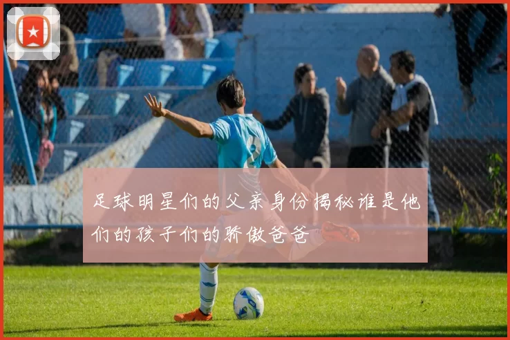 足球明星们的父亲身份揭秘谁是他们的孩子们的骄傲爸爸