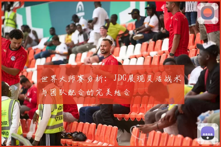 世界大师赛分析：JDG展现灵活战术与团队配合的完美结合