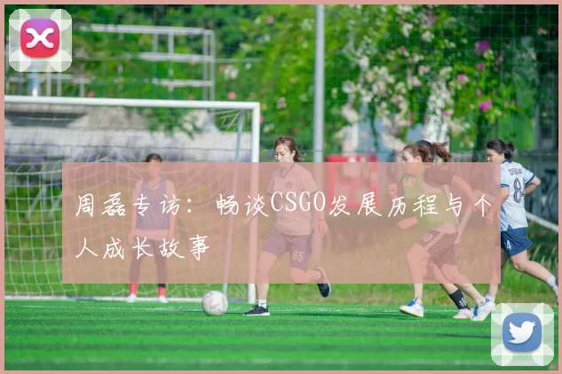 周磊专访：畅谈CSGO发展历程与个人成长故事