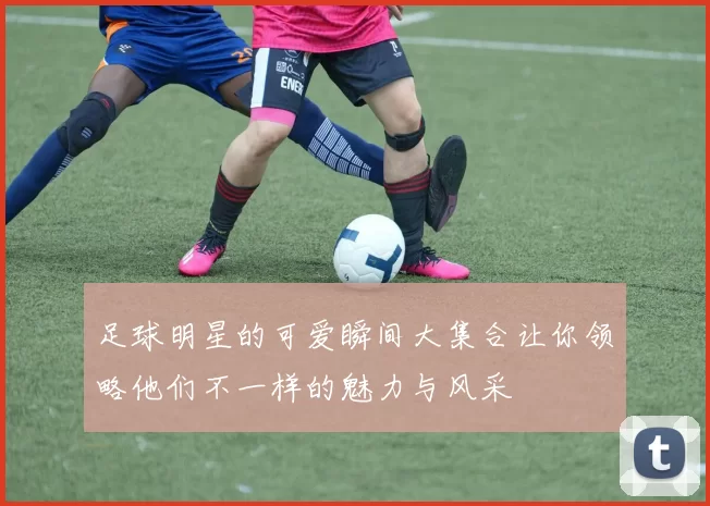 足球明星的可爱瞬间大集合让你领略他们不一样的魅力与风采