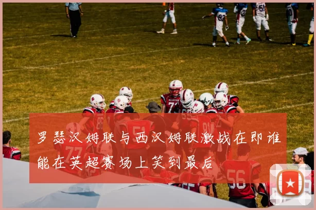 罗瑟汉姆联与西汉姆联激战在即谁能在英超赛场上笑到最后