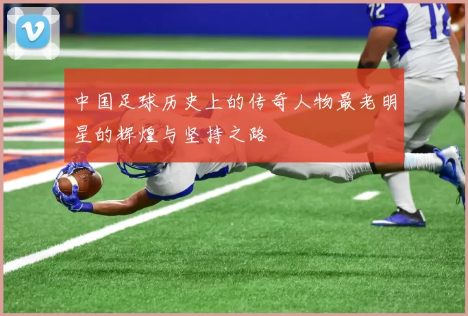 中国足球历史上的传奇人物最老明星的辉煌与坚持之路