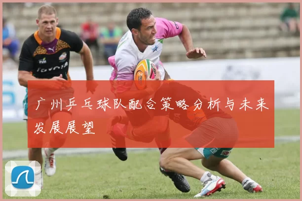 广州乒乓球队配合策略分析与未来发展展望